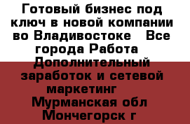 Готовый бизнес под ключ в новой компании во Владивостоке - Все города Работа » Дополнительный заработок и сетевой маркетинг   . Мурманская обл.,Мончегорск г.